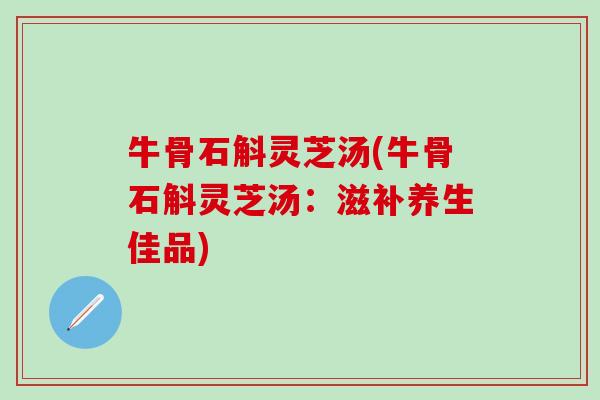 牛骨石斛灵芝汤(牛骨石斛灵芝汤：滋补养生佳品)