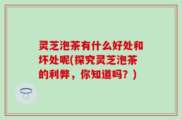 灵芝泡茶有什么好处和坏处呢(探究灵芝泡茶的利弊，你知道吗？)