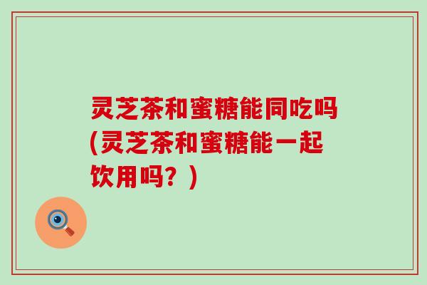 灵芝茶和蜜糖能同吃吗(灵芝茶和蜜糖能一起饮用吗？)