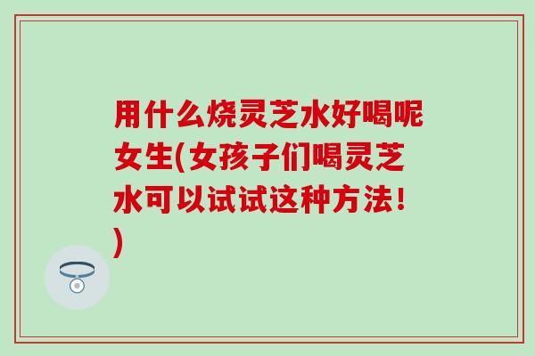 用什么烧灵芝水好喝呢女生(女孩子们喝灵芝水可以试试这种方法！)