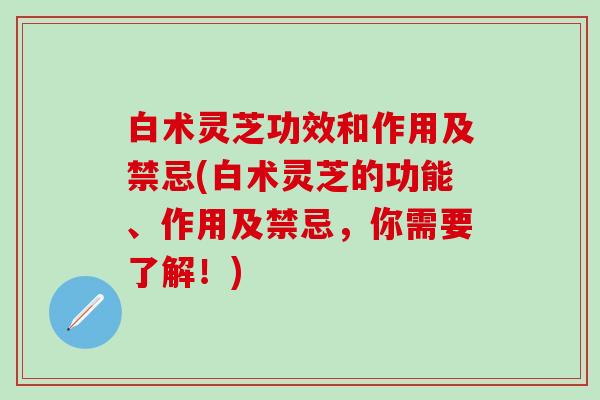 白术灵芝功效和作用及禁忌(白术灵芝的功能、作用及禁忌,你需要了解!) 白术灵芝功效和作用及禁忌(白术灵芝的功能、作用及禁忌,你需要了解!)