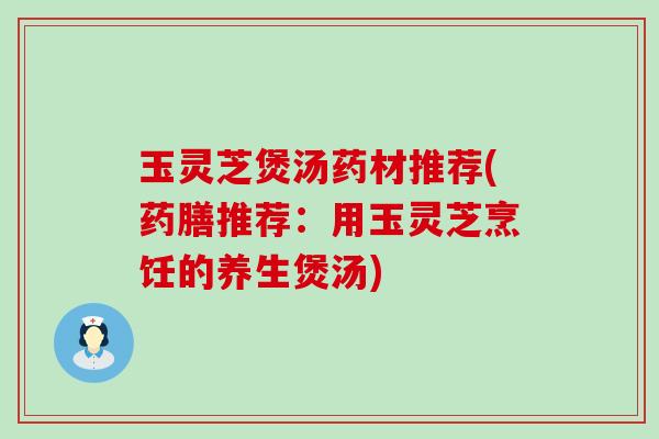玉灵芝煲汤药材推荐(药膳推荐：用玉灵芝烹饪的养生煲汤)
