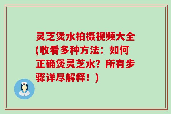 灵芝煲水拍摄视频大全(收看多种方法：如何正确煲灵芝水？所有步骤详尽解释！)