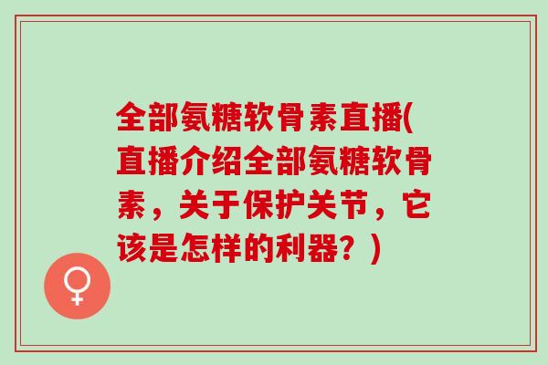 全部氨糖软骨素直播(直播介绍全部氨糖软骨素，关于保护关节，它该是怎样的利器？)