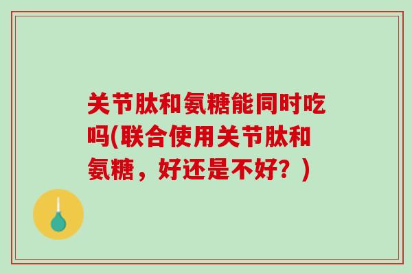 关节肽和氨糖能同时吃吗(联合使用关节肽和氨糖，好还是不好？)