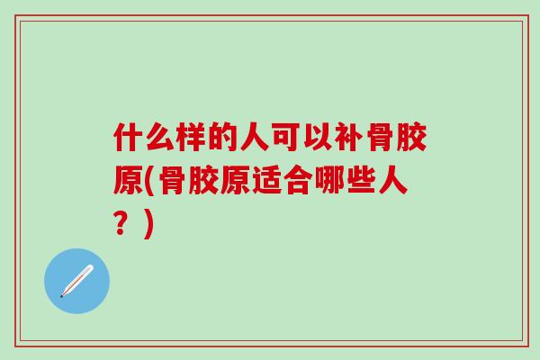 什么样的人可以补骨胶原(骨胶原适合哪些人？)