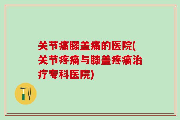 关节痛膝盖痛的医院(关节疼痛与膝盖疼痛治疗专科医院)