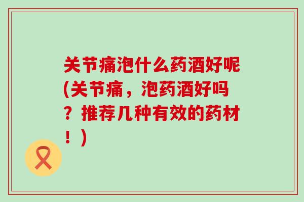 关节痛泡什么药酒好呢(关节痛，泡药酒好吗？推荐几种有效的药材！)