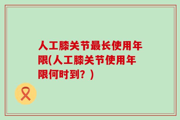 人工膝关节最长使用年限(人工膝关节使用年限何时到？)