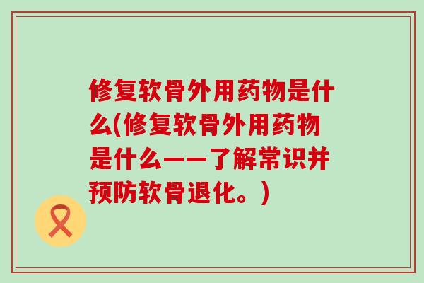 修复软骨外用药物是什么(修复软骨外用药物是什么——了解常识并预防软骨退化。)