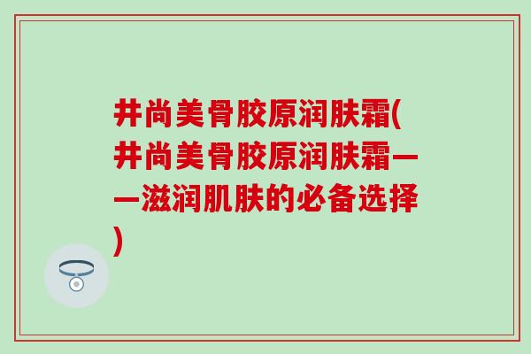 井尚美骨胶原润肤霜(井尚美骨胶原润肤霜——滋润肌肤的必备选择)