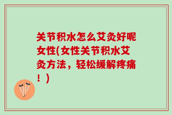 关节积水怎么艾灸好呢女性(女性关节积水艾灸方法，轻松缓解疼痛！)