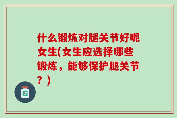 什么锻炼对腿关节好呢女生(女生应选择哪些锻炼，能够保护腿关节？)