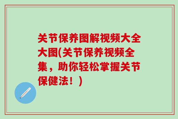 关节保养图解视频大全大图(关节保养视频全集，助你轻松掌握关节保健法！)