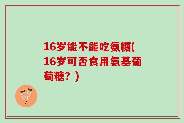 16岁能不能吃氨糖(16岁可否食用氨基葡萄糖？)