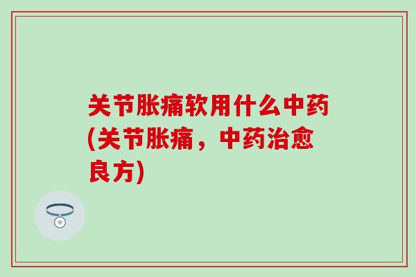 关节胀痛软用什么中药(关节胀痛，中药治愈良方)