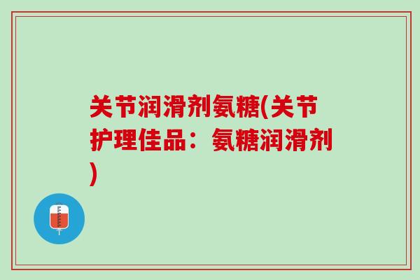 关节润滑剂氨糖(关节护理佳品：氨糖润滑剂)