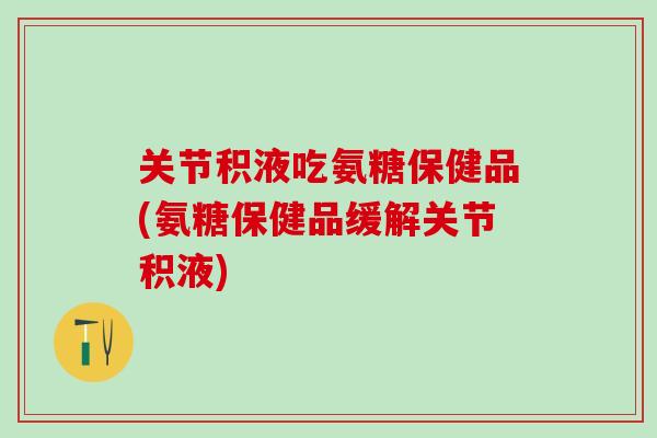 关节积液吃氨糖保健品(氨糖保健品缓解关节积液)