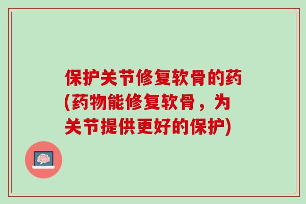 保护关节修复软骨的药(能修复软骨,为关节提供更好的保护) 保护关节修复软骨的药(能修复软骨,为关节提供更好的保护)