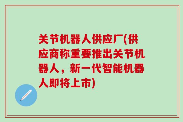 关节机器人供应厂(供应商称重要推出关节机器人，新一代智能机器人即将上市)