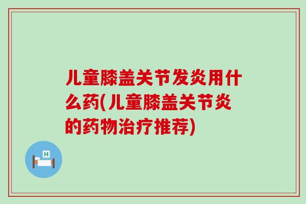 儿童膝盖关节发炎用什么药(儿童膝盖关节炎的药物治疗推荐)