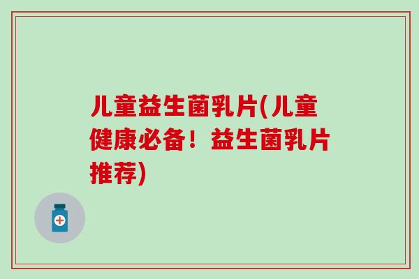 儿童益生菌乳片(儿童健康必备！益生菌乳片推荐)