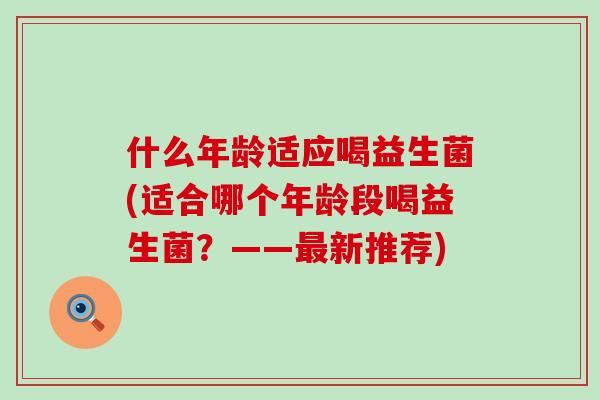 什么年龄适应喝益生菌(适合哪个年龄段喝益生菌？——最新推荐)
