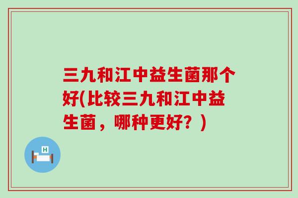 三九和江中益生菌那个好(比较三九和江中益生菌，哪种更好？)
