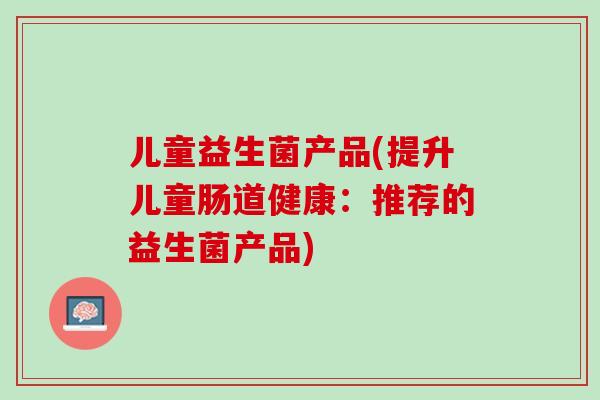 儿童益生菌产品(提升儿童肠道健康：推荐的益生菌产品)