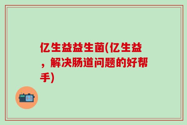 亿生益益生菌(亿生益，解决肠道问题的好帮手)