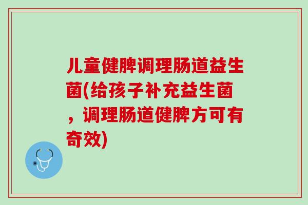 儿童健脾调理肠道益生菌(给孩子补充益生菌，调理肠道健脾方可有奇效)