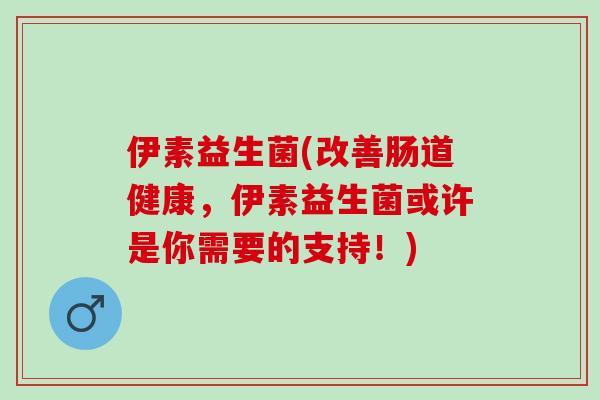 伊素益生菌(改善肠道健康，伊素益生菌或许是你需要的支持！)