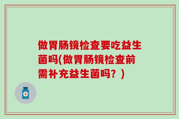 做胃肠镜检查要吃益生菌吗(做胃肠镜检查前需补充益生菌吗？)