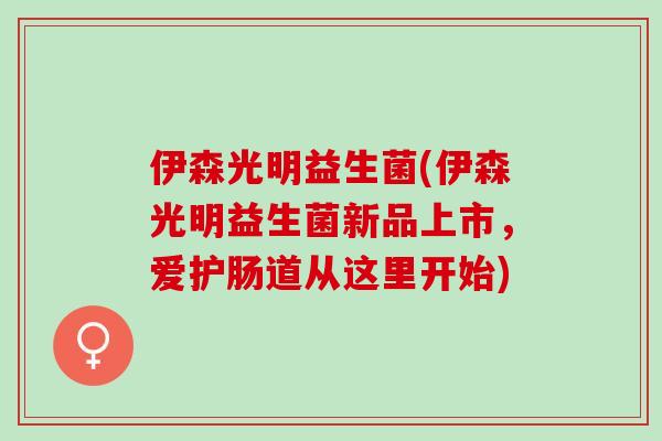 伊森光明益生菌(伊森光明益生菌新品上市，爱护肠道从这里开始)