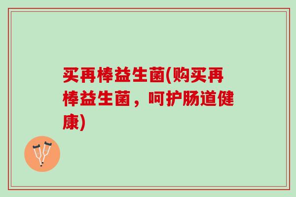 买再棒益生菌(购买再棒益生菌，呵护肠道健康)