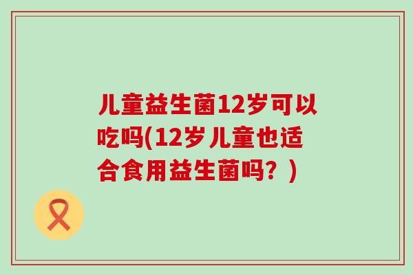 儿童益生菌12岁可以吃吗(12岁儿童也适合食用益生菌吗？)