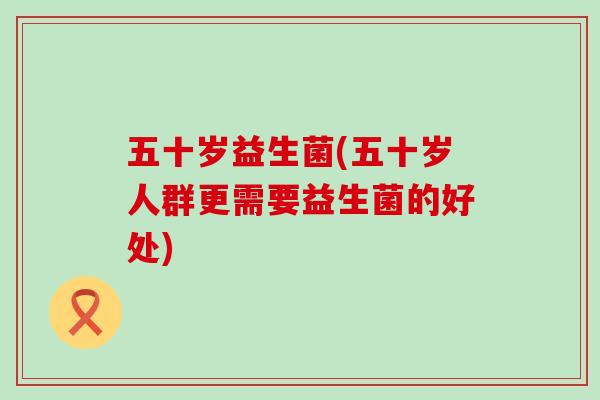 五十岁益生菌(五十岁人群更需要益生菌的好处)