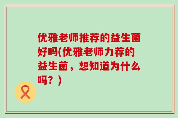 优雅老师推荐的益生菌好吗(优雅老师力荐的益生菌，想知道为什么吗？)