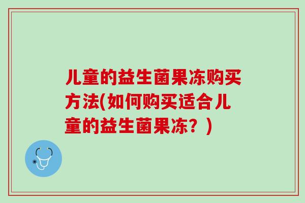 儿童的益生菌果冻购买方法(如何购买适合儿童的益生菌果冻？)