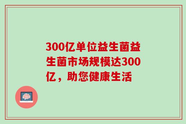 300亿单位益生菌益生菌市场规模达300亿，助您健康生活