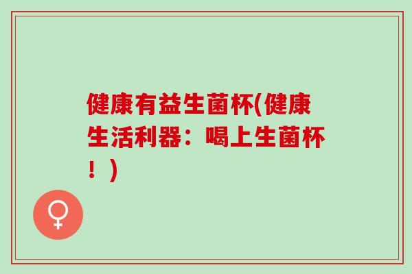 健康有益生菌杯(健康生活利器：喝上生菌杯！)