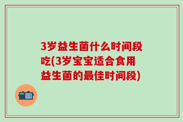3岁益生菌什么时间段吃(3岁宝宝适合食用益生菌的最佳时间段)