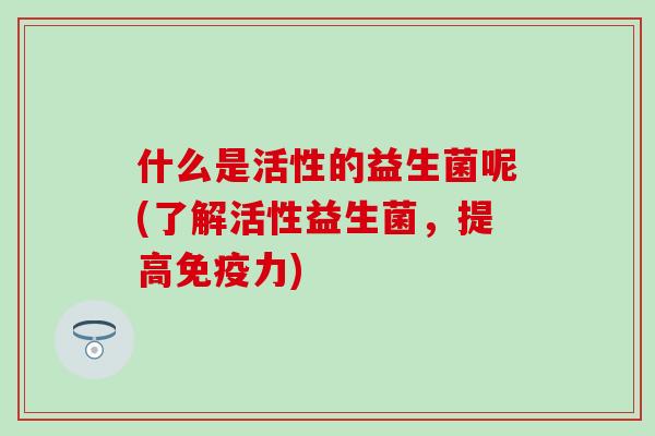 什么是活性的益生菌呢(了解活性益生菌，提高免疫力)