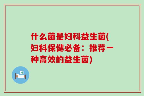 什么菌是妇科益生菌(妇科保健必备：推荐一种高效的益生菌)