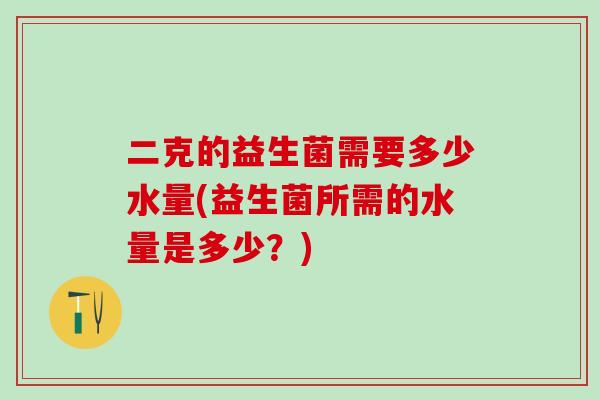 二克的益生菌需要多少水量(益生菌所需的水量是多少？)