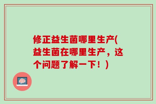 修正益生菌哪里生产(益生菌在哪里生产，这个问题了解一下！)