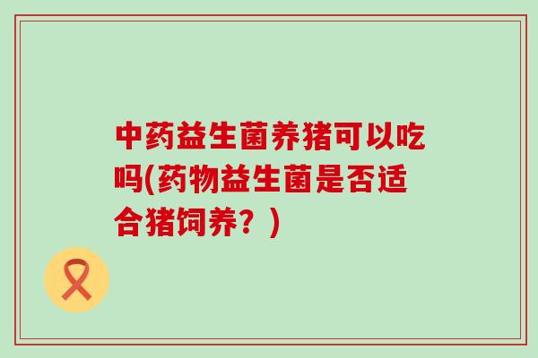 中药益生菌养猪可以吃吗(药物益生菌是否适合猪饲养？)