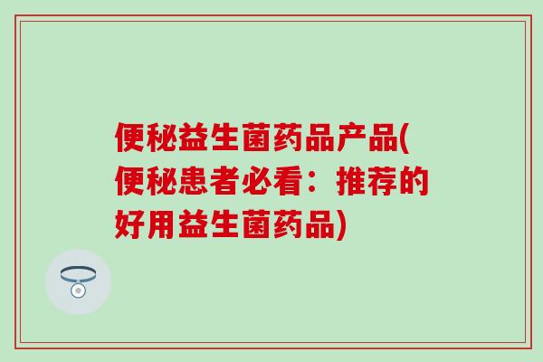 便秘益生菌药品产品(便秘患者必看：推荐的好用益生菌药品)