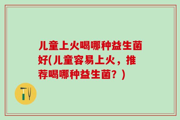儿童上火喝哪种益生菌好(儿童容易上火，推荐喝哪种益生菌？)