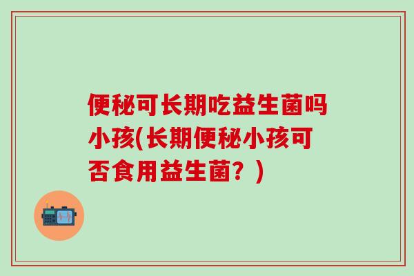 便秘可长期吃益生菌吗小孩(长期便秘小孩可否食用益生菌？)